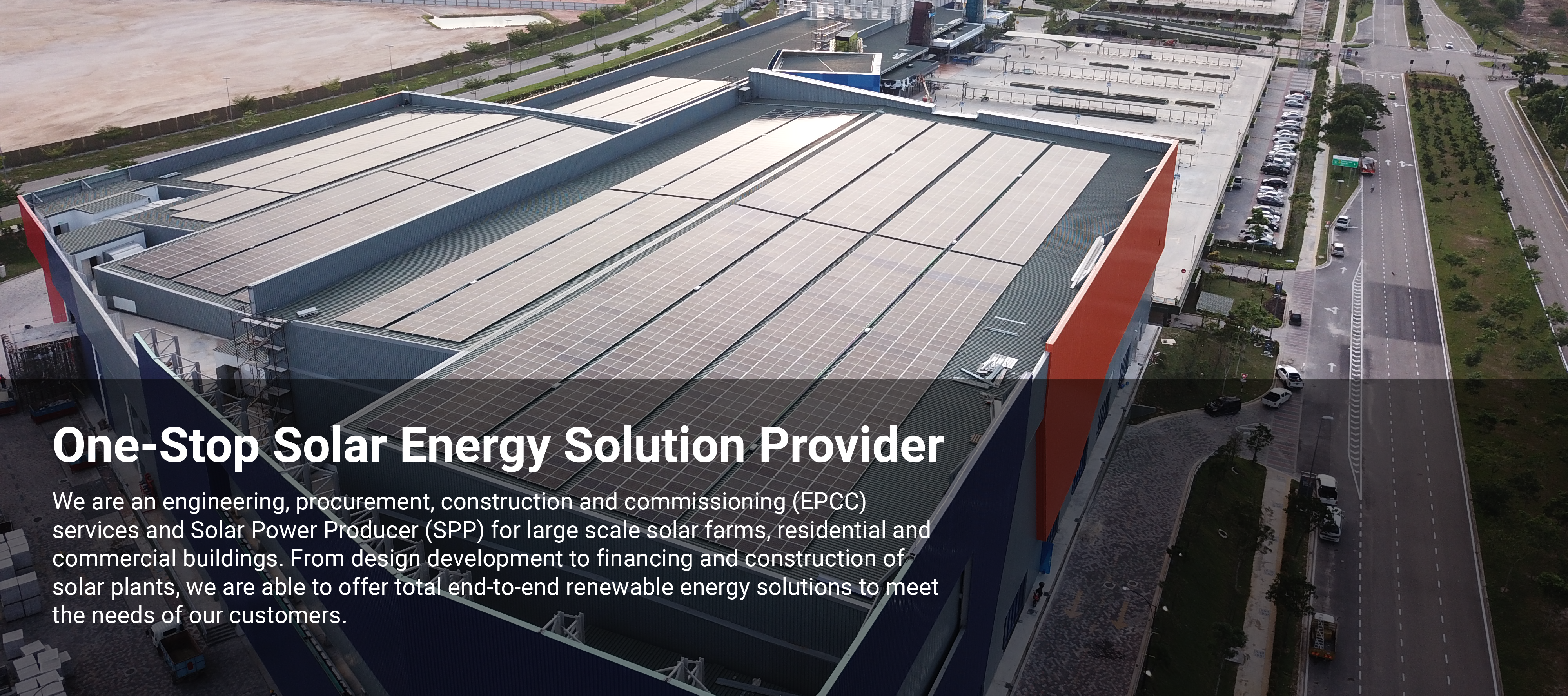 We are an engineering, procurement, construction and commissioning (EPCC) services and Solar Power Producer (SPP) for large scale solar farms, residential and commercial buildings. From design development to financing and construction of solar plants, we are able to offer total end-to-end renewable energy solutions to meet the needs of our customers.