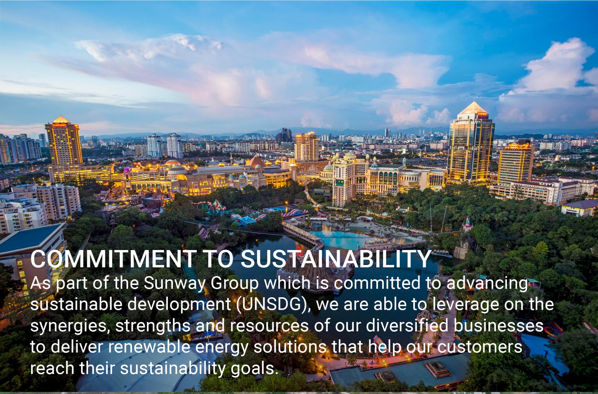 As part of the Sunway Group which is committed to advancing sustainable development (UNSDG), we are able to leverage on the synergies, strengths and resources of our diversified businesses to deliver renewable energy solutions that help our customers reach their sustainability goals.