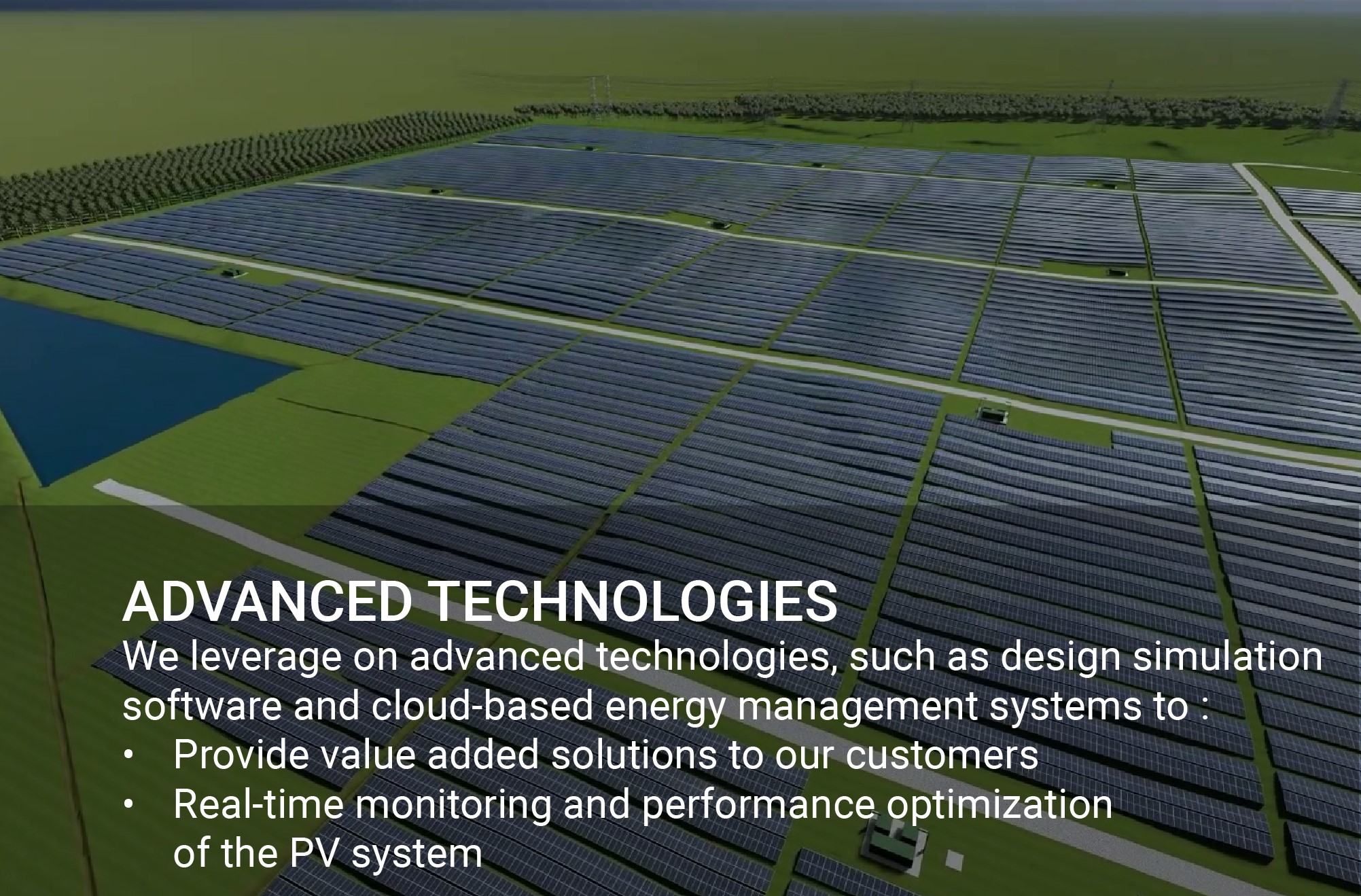 We leverage on advanced technologies, such as design simulation software and cloud-based energy management systems to : • Provide value added solutions to our customers • Real-time monitoring and performance optimization of the PV system